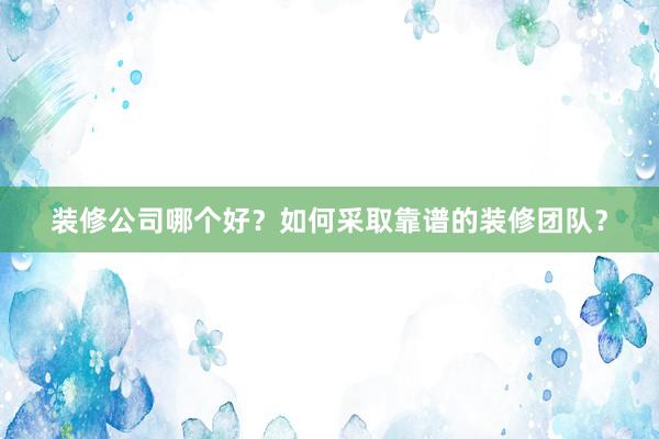 装修公司哪个好？如何采取靠谱的装修团队？