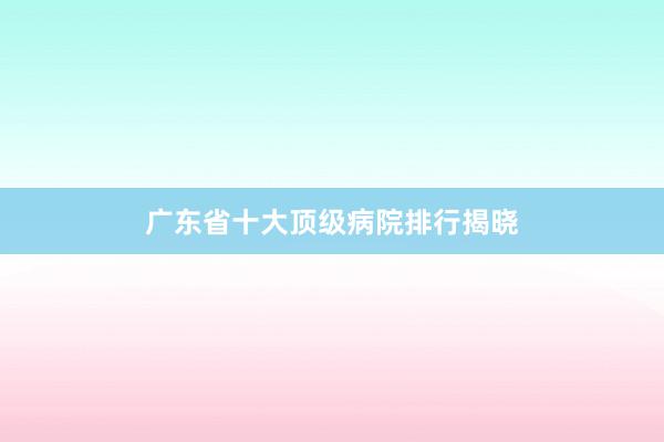 广东省十大顶级病院排行揭晓