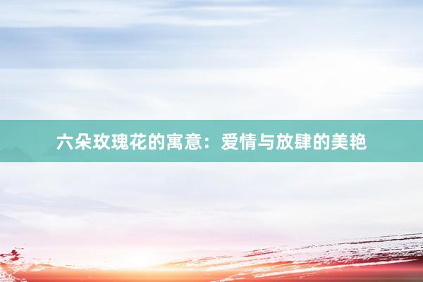 六朵玫瑰花的寓意：爱情与放肆的美艳