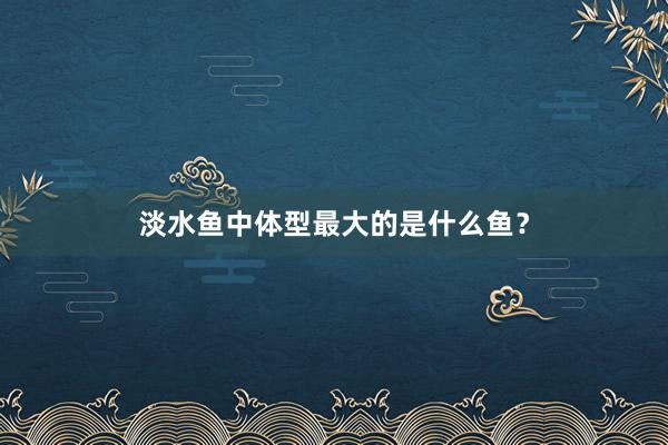 淡水鱼中体型最大的是什么鱼？